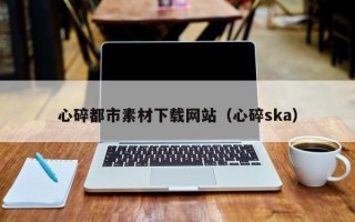无棣心碎都市素材下载网站（心碎ska）